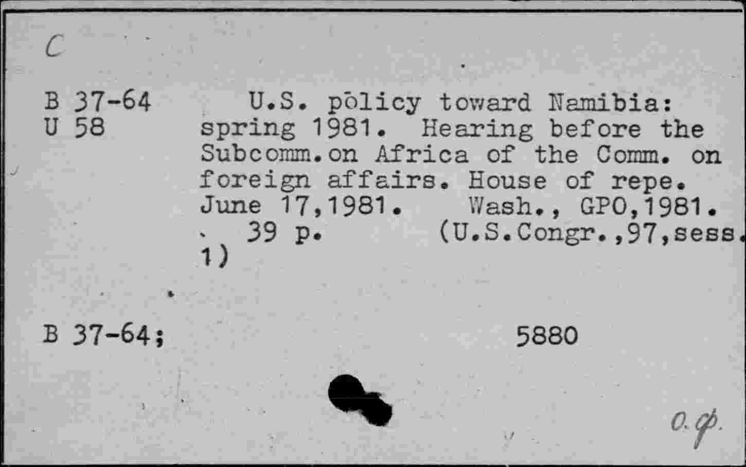 ﻿B 37-64
U 58
U.S. policy toward Namibia: spring 1981. Hearing before the
Subcomm.on Africa of the Comm, on foreign affairs. House of repe. June 17,1981. Wash., GPO,1981.
39 P
(U.S.Congr.,97,sess
B 37-64;
5880